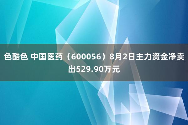 色酷色 中国医药（600056）8月2日主力资金净卖出529.90万元