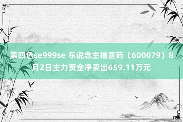 第四色se999se 东说念主福医药（600079）8月2日主力资金净卖出659.11万元