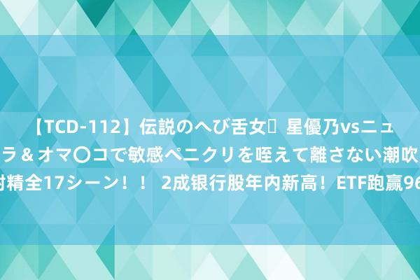 【TCD-112】伝説のへび舌女・星優乃vsニューハーフ4時間 最高のフェラ＆オマ〇コで敏感ペニクリを咥えて離さない潮吹き快感絶頂濃厚白濁射精全17シーン！！ 2成银行股年内新高！ETF跑赢96%A股，7月15日新高牛股梳理，这些地方东谈主气也旺