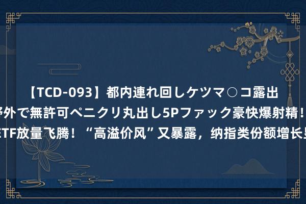 【TCD-093】都内連れ回しケツマ○コ露出 ド変態ニューハーフ野外で無許可ペニクリ丸出し5Pファック豪快爆射精！！ 跨境ETF放量飞腾！“高溢价风”又暴露，纳指类份额增长显然，这些ETF东说念主气获陡升