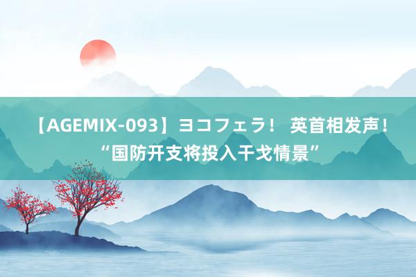 【AGEMIX-093】ヨコフェラ！ 英首相发声！“国防开支将投入干戈情景”