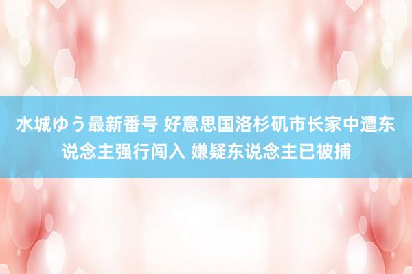 水城ゆう最新番号 好意思国洛杉矶市长家中遭东说念主强行闯入 嫌疑东说念主已被捕