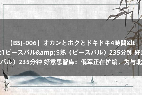 【BSJ-006】オカンとボクとドキドキ4時間</a>2008-04-21ビースバル&$熟（ビースバル）235分钟 好意思智库：俄军正在扩编，为与北约突破作准备