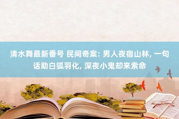 清水舞最新番号 民间奇案: 男人夜宿山林, 一句话助白狐羽化, 深夜小鬼却来索命