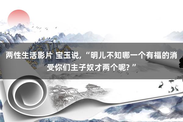 两性生活影片 宝玉说, “明儿不知哪一个有福的消受你们主子奴才两个呢? ”