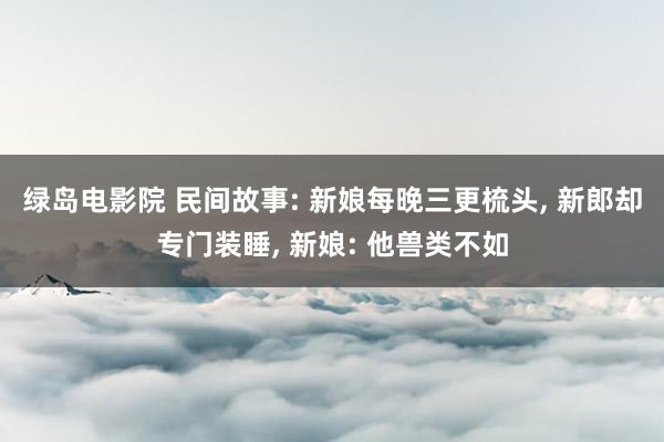 绿岛电影院 民间故事: 新娘每晚三更梳头, 新郎却专门装睡, 新娘: 他兽类不如