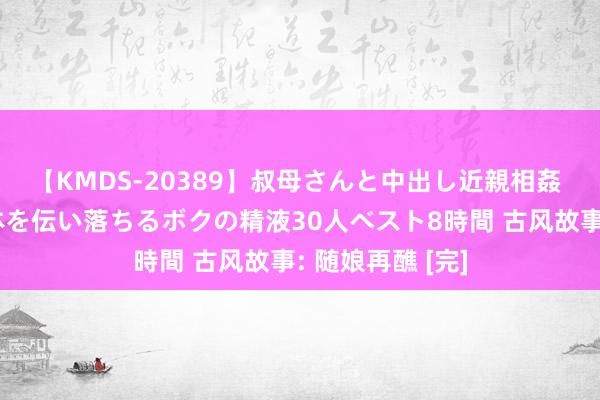 【KMDS-20389】叔母さんと中出し近親相姦 叔母さんの身体を伝い落ちるボクの精液30人ベスト8時間 古风故事: 随娘再醮 [完]