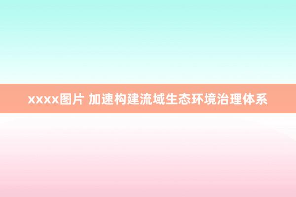 xxxx图片 加速构建流域生态环境治理体系