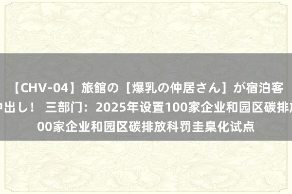 【CHV-04】旅館の［爆乳の仲居さん］が宿泊客に輪姦されナマ中出し！ 三部门：2025年设置100家企业和园区碳排放科罚圭臬化试点