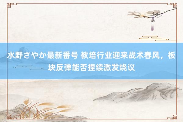 水野さやか最新番号 教培行业迎来战术春风，板块反弹能否捏续激发烧议