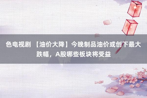 色电视剧 【油价大降】今晚制品油价或创下最大跌幅，A股哪些板块将受益