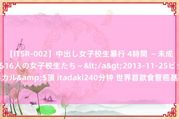 【ITSR-002】中出し女子校生暴行 4時間 ～未成熟なカラダを弄ばれる16人の女子校生たち～</a>2013-11-25ビッグモーカル&$頂 itadaki240分钟 世界首款食管癌基因甲基化检测试剂盒获批上市