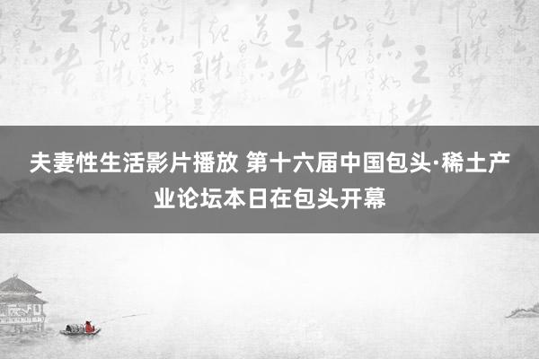 夫妻性生活影片播放 第十六届中国包头·稀土产业论坛本日在包头开幕