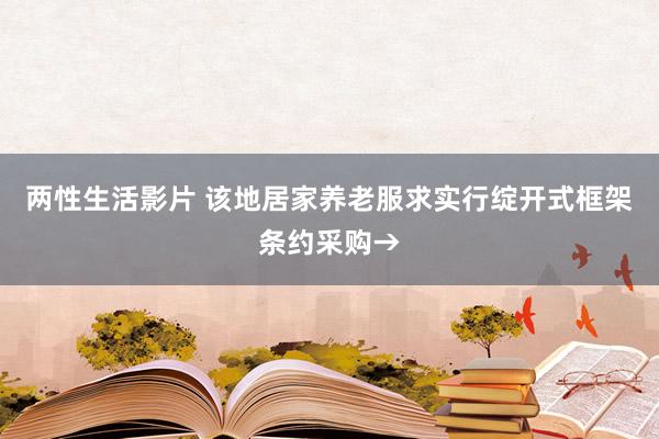 两性生活影片 该地居家养老服求实行绽开式框架条约采购→