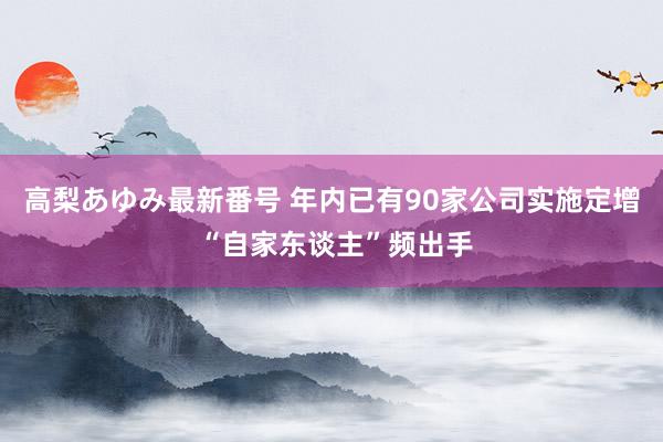 高梨あゆみ最新番号 年内已有90家公司实施定增 “自家东谈主”频出手