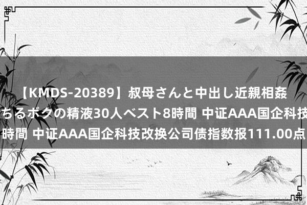 【KMDS-20389】叔母さんと中出し近親相姦 叔母さんの身体を伝い落ちるボクの精液30人ベスト8時間 中证AAA国企科技改换公司债指数报111.00点