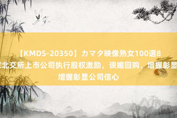 【KMDS-20350】カマタ映像熟女100選8時間 多家北交所上市公司执行股权激励，谀媚回购、增握彰显公司信心