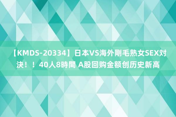 【KMDS-20334】日本VS海外剛毛熟女SEX対決！！40人8時間 A股回购金额创历史新高