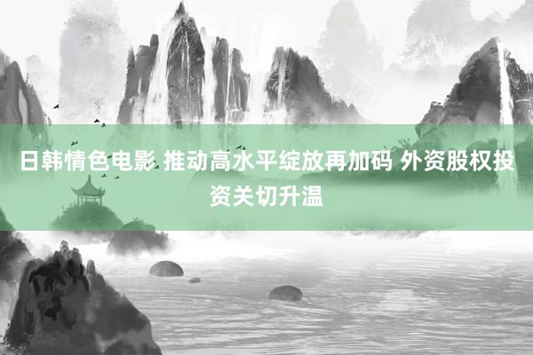 日韩情色电影 推动高水平绽放再加码 外资股权投资关切升温