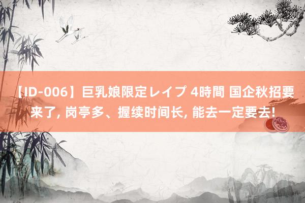 【ID-006】巨乳娘限定レイプ 4時間 国企秋招要来了, 岗亭多、握续时间长, 能去一定要去!