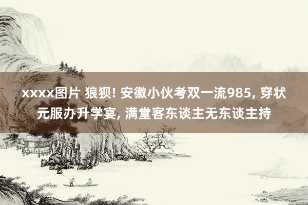 xxxx图片 狼狈! 安徽小伙考双一流985, 穿状元服办升学宴, 满堂客东谈主无东谈主持