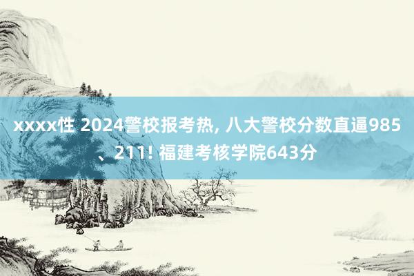 xxxx性 2024警校报考热, 八大警校分数直逼985、211! 福建考核学院643分