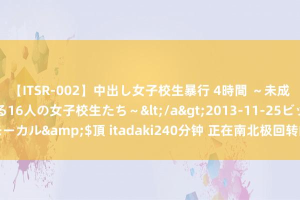 【ITSR-002】中出し女子校生暴行 4時間 ～未成熟なカラダを弄ばれる16人の女子校生たち～</a>2013-11-25ビッグモーカル&$頂 itadaki240分钟 正在南北极回转的行状单元处分岗和专技岗