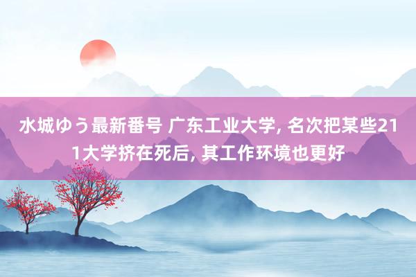 水城ゆう最新番号 广东工业大学, 名次把某些211大学挤在死后, 其工作环境也更好