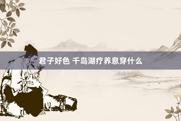 君子好色 千岛湖疗养息穿什么