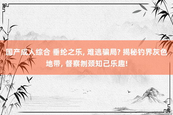 国产成人综合 垂纶之乐, 难逃骗局? 揭秘钓界灰色地带, 督察刎颈知己乐趣!