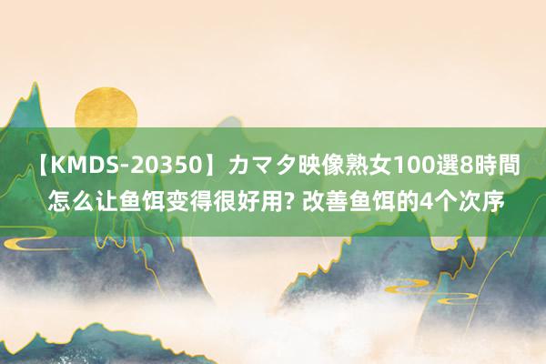 【KMDS-20350】カマタ映像熟女100選8時間 怎么让鱼饵变得很好用? 改善鱼饵的4个次序