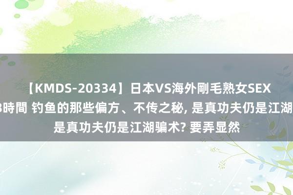 【KMDS-20334】日本VS海外剛毛熟女SEX対決！！40人8時間 钓鱼的那些偏方、不传之秘, 是真功夫仍是江湖骗术? 要弄显然