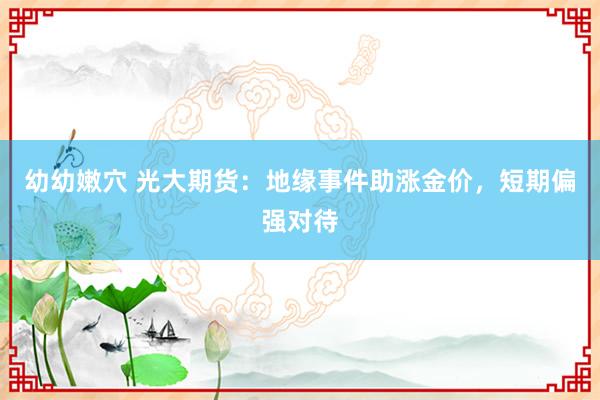 幼幼嫩穴 光大期货：地缘事件助涨金价，短期偏强对待