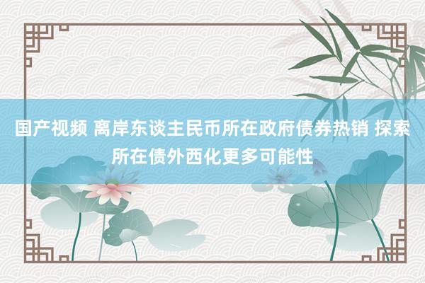 国产视频 离岸东谈主民币所在政府债券热销 探索所在债外西化更多可能性