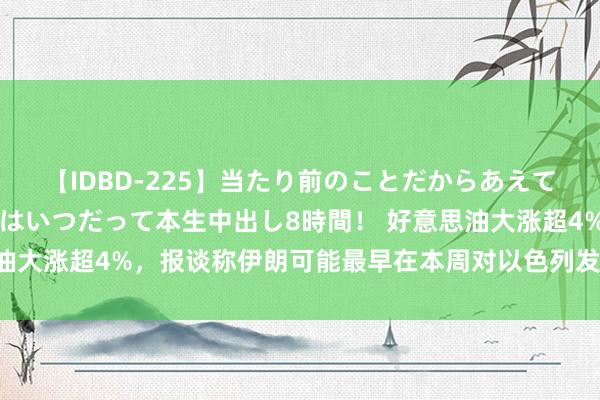 【IDBD-225】当たり前のことだからあえて言わなかったけど…IPはいつだって本生中出し8時間！ 好意思油大涨超4%，报谈称伊朗可能最早在本周对以色列发动“首要”进攻