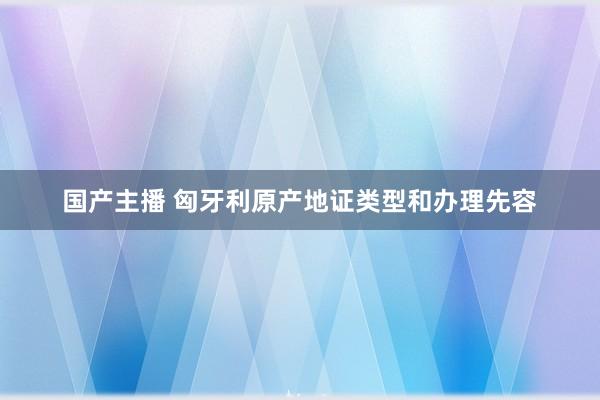 国产主播 匈牙利原产地证类型和办理先容