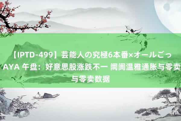 【IPTD-499】芸能人の究極6本番×オールごっくん AYA 午盘：好意思股涨跌不一 阛阓温雅通胀与零卖数据