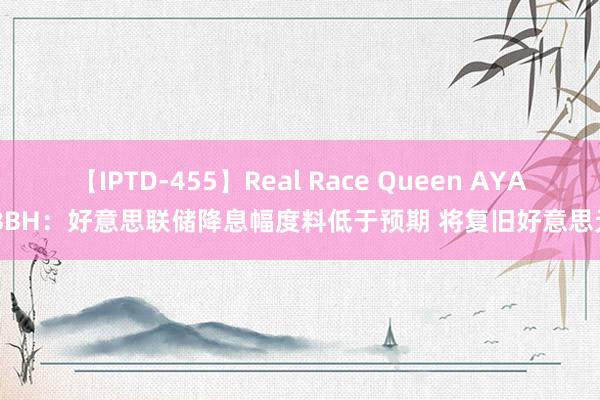 【IPTD-455】Real Race Queen AYA BBH：好意思联储降息幅度料低于预期 将复旧好意思元