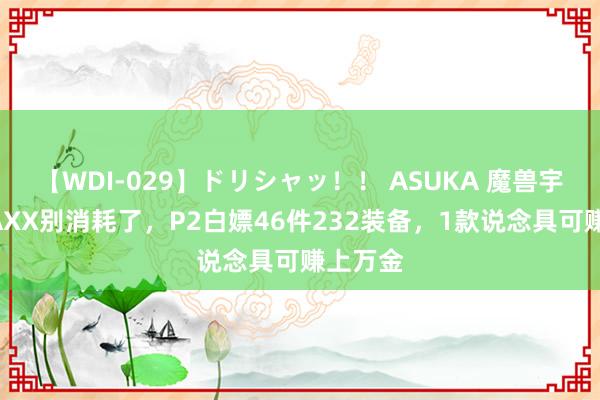 【WDI-029】ドリシャッ！！ ASUKA 魔兽宇宙：NAXX别消耗了，P2白嫖46件232装备，1款说念具可赚上万金