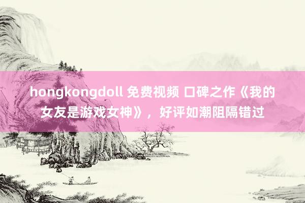 hongkongdoll 免费视频 口碑之作《我的女友是游戏女神》，好评如潮阻隔错过