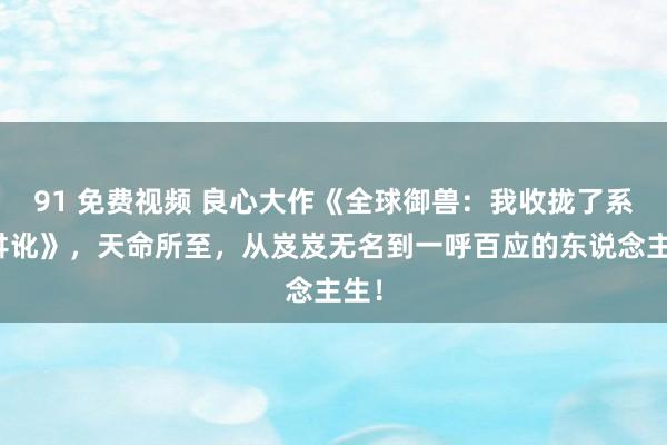 91 免费视频 良心大作《全球御兽：我收拢了系统舛讹》，天命所至，从岌岌无名到一呼百应的东说念主生！