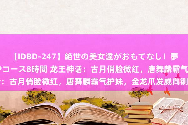 【IDBD-247】絶世の美女達がおもてなし！夢の桃源郷 IP風俗街 VIPコース8時間 龙王神话：古月俏脸微红，唐舞麟霸气护妹，金龙爪发威向铡刀