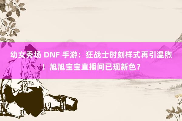 幼女秀场 DNF 手游：狂战士时刻样式再引温煦！旭旭宝宝直播间已现新色？