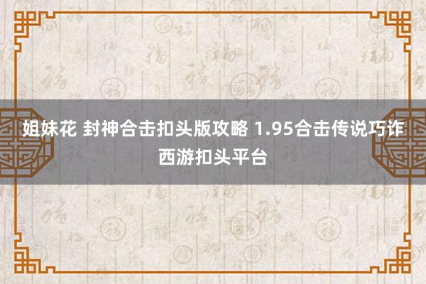 姐妹花 封神合击扣头版攻略 1.95合击传说巧诈西游扣头平台