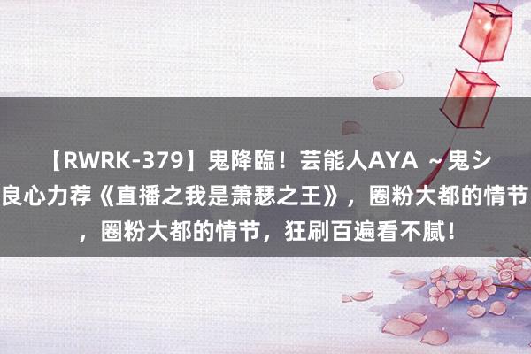 【RWRK-379】鬼降臨！芸能人AYA ～鬼シリーズ全制覇！～ 良心力荐《直播之我是萧瑟之王》，圈粉大都的情节，狂刷百遍看不腻！