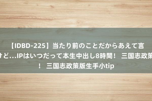 【IDBD-225】当たり前のことだからあえて言わなかったけど…IPはいつだって本生中出し8時間！ 三国志政策版生手小tip