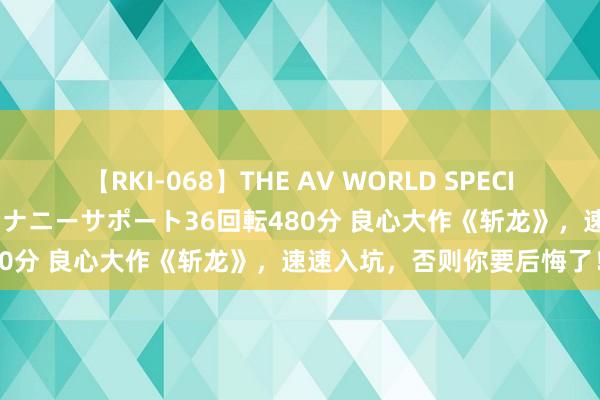 【RKI-068】THE AV WORLD SPECIAL あなただけに 最高のオナニーサポート36回転480分 良心大作《斩龙》，速速入坑，否则你要后悔了！