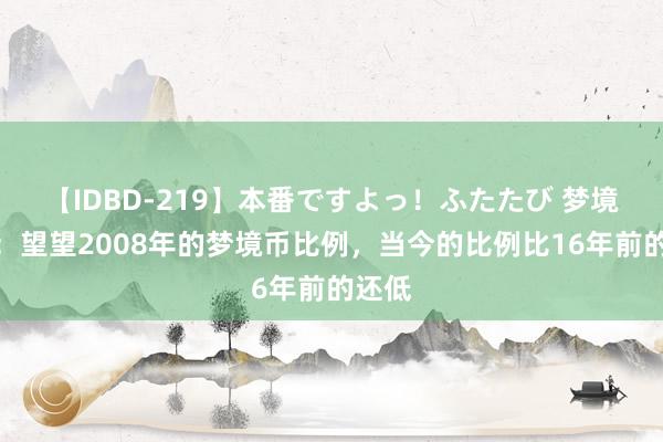 【IDBD-219】本番ですよっ！ふたたび 梦境西游：望望2008年的梦境币比例，当今的比例比16年前的还低