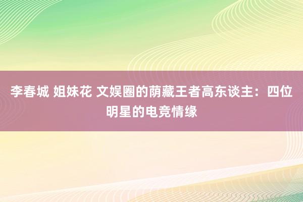 李春城 姐妹花 文娱圈的荫藏王者高东谈主：四位明星的电竞情缘