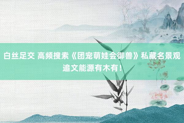 白丝足交 高频搜索《团宠萌娃会御兽》私藏名景观追文能源有木有！